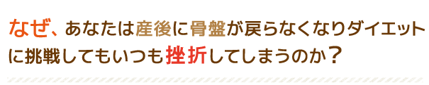 なぜ、あなたは産後に骨盤が戻らなくなりダイエットに挑戦してもいつも挫折してしまうのか?