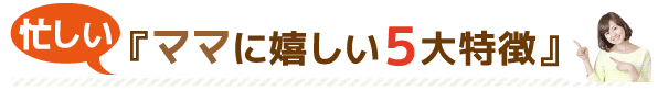 忙しい『ママに嬉しい5大特徴』